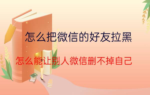 怎么把微信的好友拉黑 怎么能让别人微信删不掉自己？